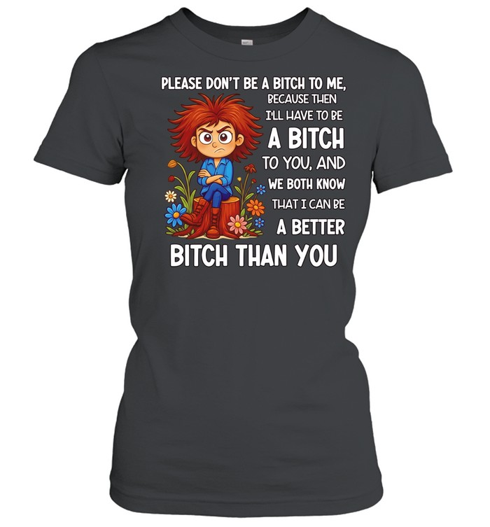 Please don’t be a bitch to me because then I’ll have to be a bitch to you and we both know that I can be a better bitch than you Women T-Shirt