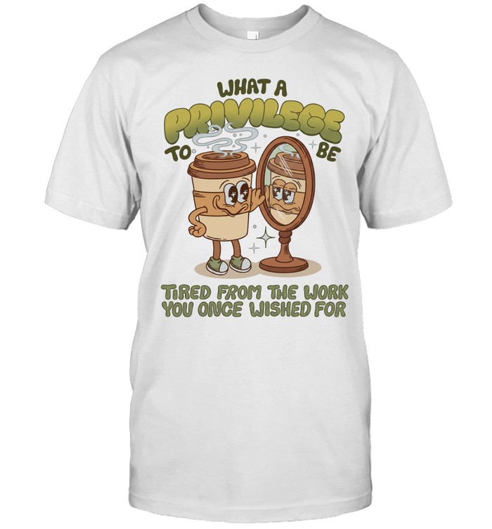 Coffee what a privilege to be tired from the work you once wished for Unisex T-Shirt