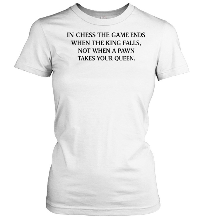 In chess the game ends when the king falls not when a pawn take your queen Women T-Shirt
