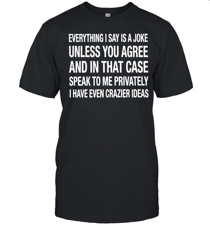 Everything I say is a joke unless you agree with me and in that case speak to me privately I have even crazier ideas Unisex T-Shirt