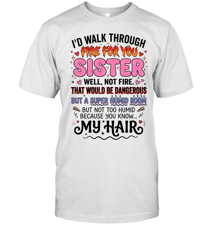 I'd Walk Through Fire For You Sister Well Not Fire That Would Be Dangerous But A Super Humid Room But Not Too Humid Because You Know My Hair Unisex T-Shirt