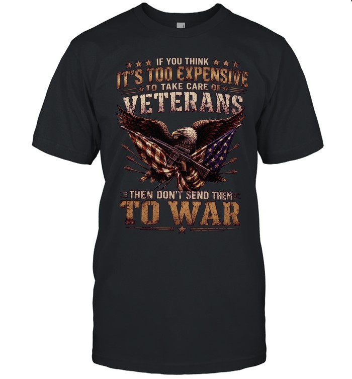 If You Think It's Too Expensive To Take Care Of Veterans Then Don't Send Them To War Unisex T-Shirt