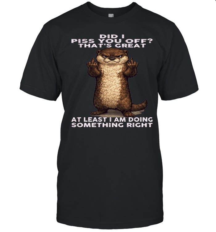 Otter Did I Piss You Off That's Great At Least I Am Doing Something Right Unisex T-Shirt