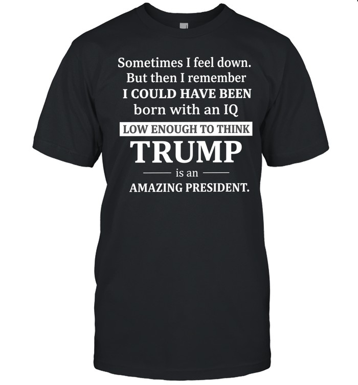 Sometimes I feel down but then I remember I could have been born with an IQ low enough to think Trump is an amazing president Unisex T-Shirt