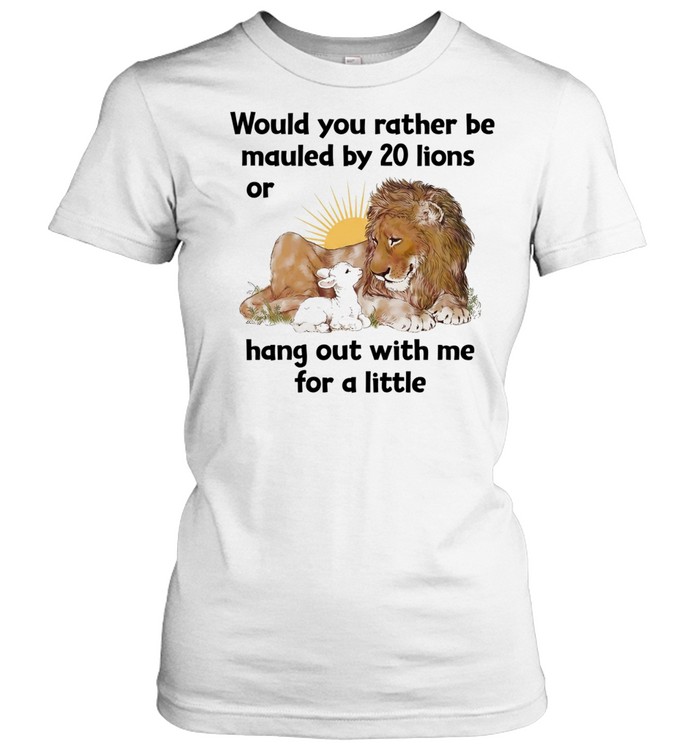 Would you rather be mauled by 20 lions or hang out with me for a little Women T-Shirt