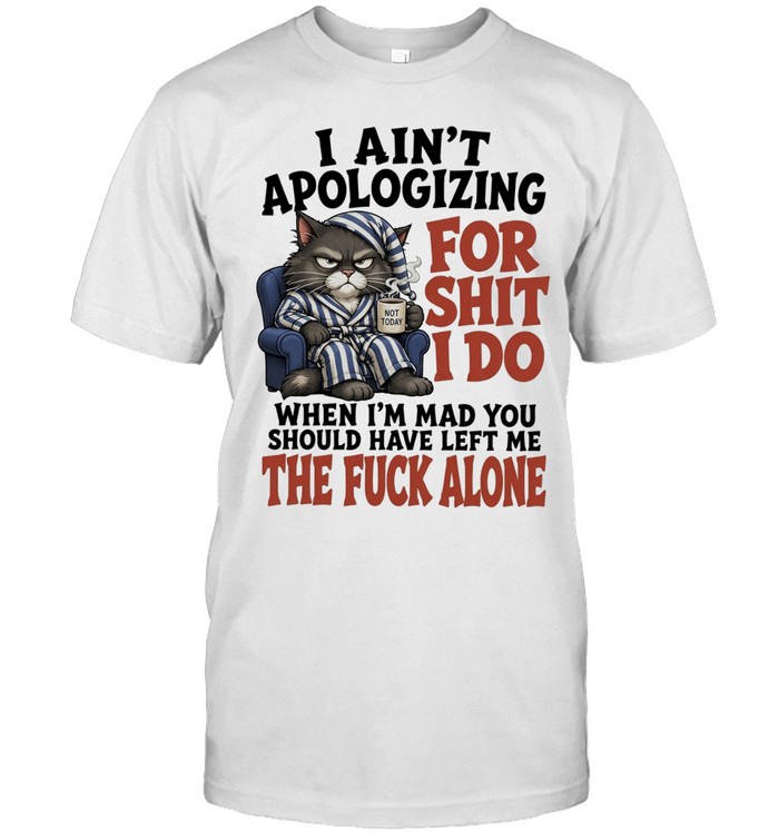 I Ain’t Apologizing For Shit I Do When I’m Mad You Should Have Left Me The Fuck Alone Unisex T-Shirt