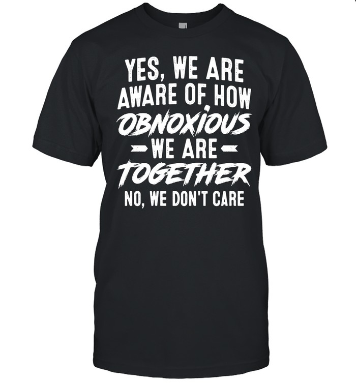 Yes We Are Aware of How Obnoxious We Are Together No We Don’t Care Unisex T-Shirt